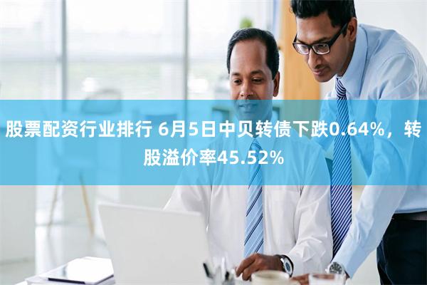 股票配资行业排行 6月5日中贝转债下跌0.64%，转股溢价率45.52%