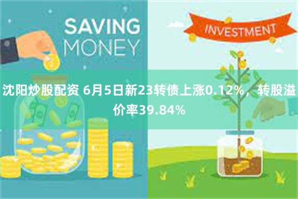 沈阳炒股配资 6月5日新23转债上涨0.12%，转股溢价率39.84%