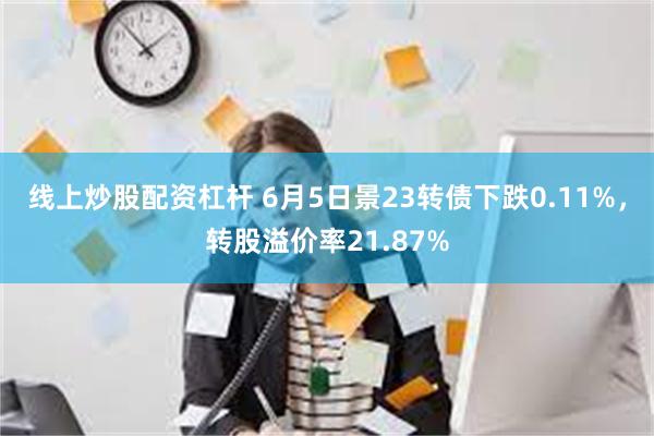 线上炒股配资杠杆 6月5日景23转债下跌0.11%，转股溢价率21.87%