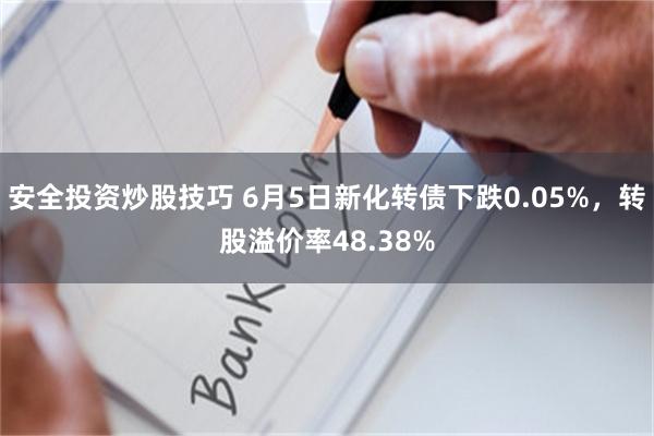 安全投资炒股技巧 6月5日新化转债下跌0.05%，转股溢价率48.38%