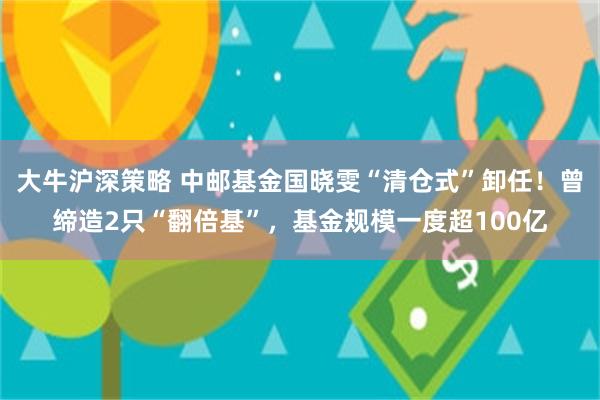 大牛沪深策略 中邮基金国晓雯“清仓式”卸任！曾缔造2只“翻倍基”，基金规模一度超100亿