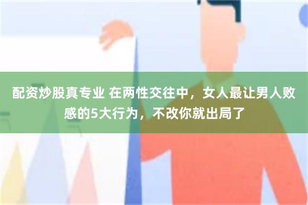 配资炒股真专业 在两性交往中，女人最让男人败感的5大行为，不改你就出局了