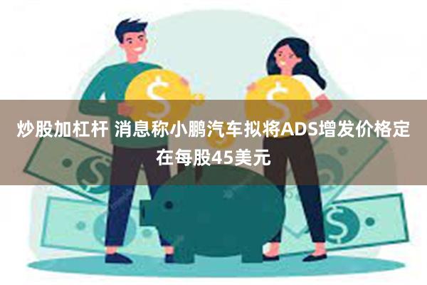 炒股加杠杆 消息称小鹏汽车拟将ADS增发价格定在每股45美元