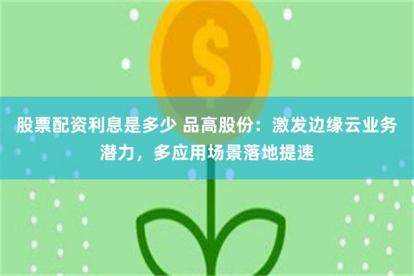 股票配资利息是多少 品高股份：激发边缘云业务潜力，多应用场景落地提速