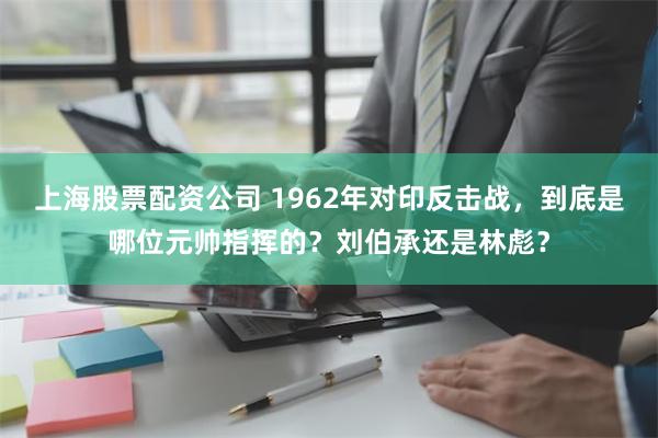 上海股票配资公司 1962年对印反击战，到底是哪位元帅指挥的？刘伯承还是林彪？