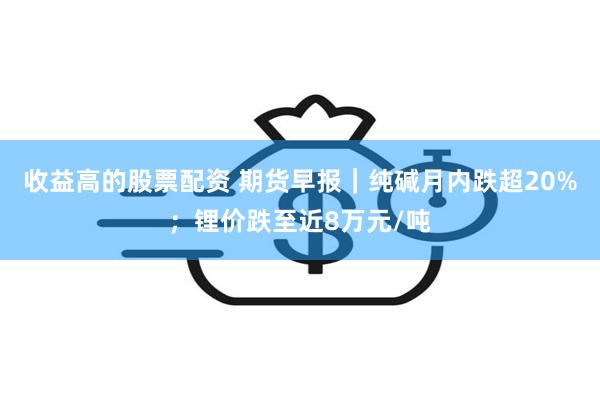 收益高的股票配资 期货早报｜纯碱月内跌超20%；锂价跌至近8万元/吨