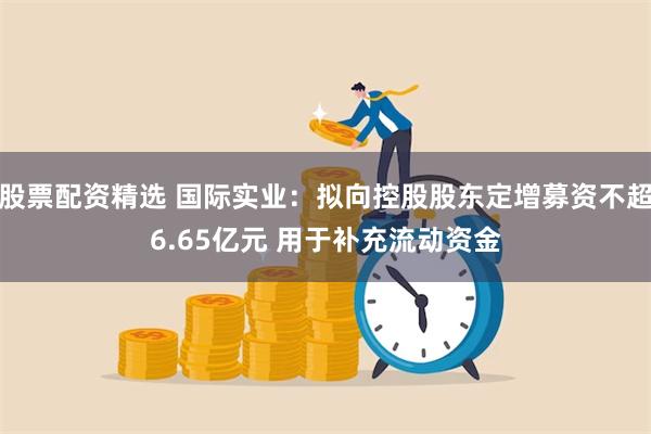 股票配资精选 国际实业：拟向控股股东定增募资不超6.65亿元 用于补充流动资金