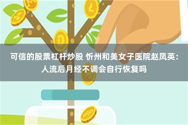 可信的股票杠杆炒股 忻州和美女子医院赵凤英：人流后月经不调会自行恢复吗