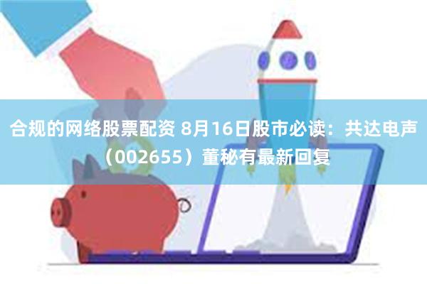 合规的网络股票配资 8月16日股市必读：共达电声（002655）董秘有最新回复