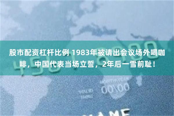 股市配资杠杆比例 1983年被请出会议场外喝咖啡，中国代表当场立誓，2年后一雪前耻！