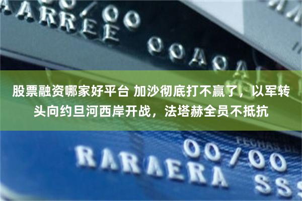 股票融资哪家好平台 加沙彻底打不赢了，以军转头向约旦河西岸开战，法塔赫全员不抵抗