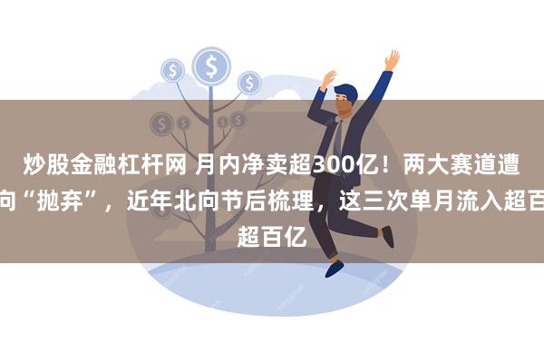 炒股金融杠杆网 月内净卖超300亿！两大赛道遭北向“抛弃”，近年北向节后梳理，这三次单月流入超百亿