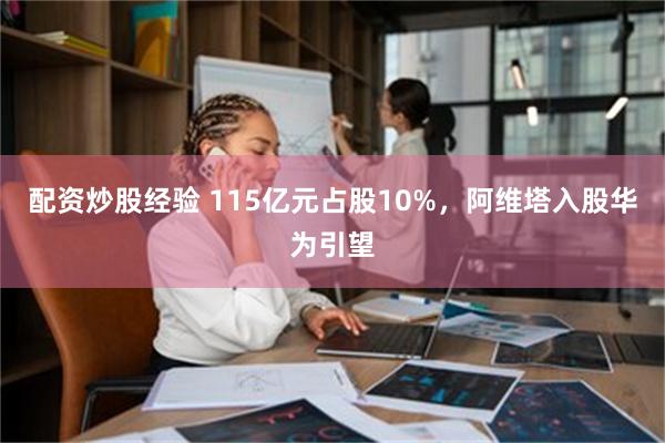 配资炒股经验 115亿元占股10%，阿维塔入股华为引望