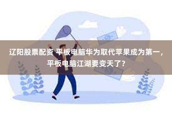 辽阳股票配资 平板电脑华为取代苹果成为第一，平板电脑江湖要变天了？