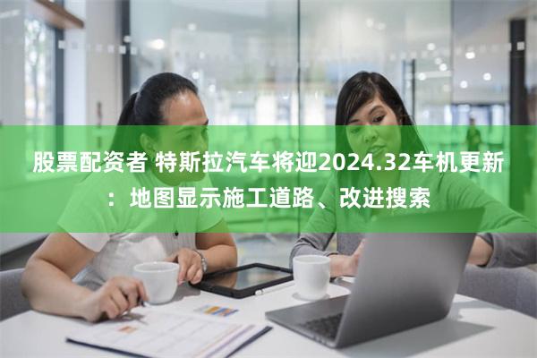 股票配资者 特斯拉汽车将迎2024.32车机更新：地图显示施工道路、改进搜索