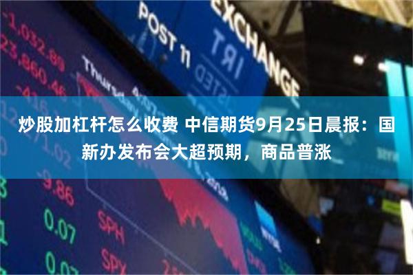 炒股加杠杆怎么收费 中信期货9月25日晨报：国新办发布会大超