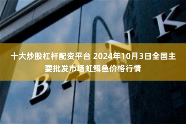 十大炒股杠杆配资平台 2024年10月3日全国主要批发市场虹鳟鱼价格行情