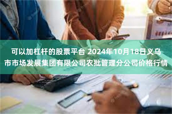 可以加杠杆的股票平台 2024年10月18日义乌市市场发展集团有限公司农批管理分公司价格行情