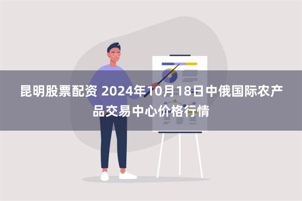 昆明股票配资 2024年10月18日中俄国际农产品交易中心价格行情