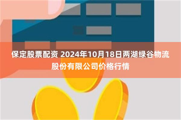 保定股票配资 2024年10月18日两湖绿谷物流股份有限公司价格行情