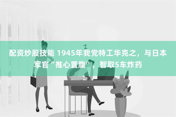 配资炒股技能 1945年我党特工华克之，与日本军官“推心置腹”，智取5车炸药