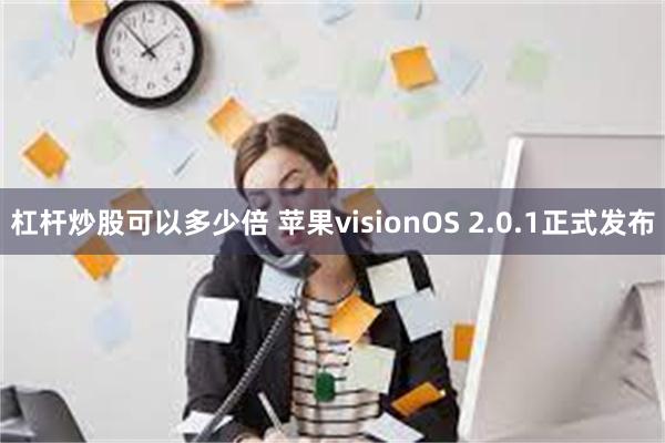 杠杆炒股可以多少倍 苹果visionOS 2.0.1正式发布