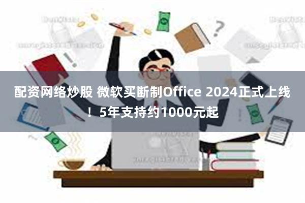 配资网络炒股 微软买断制Office 2024正式上线！5年支持约1000元起