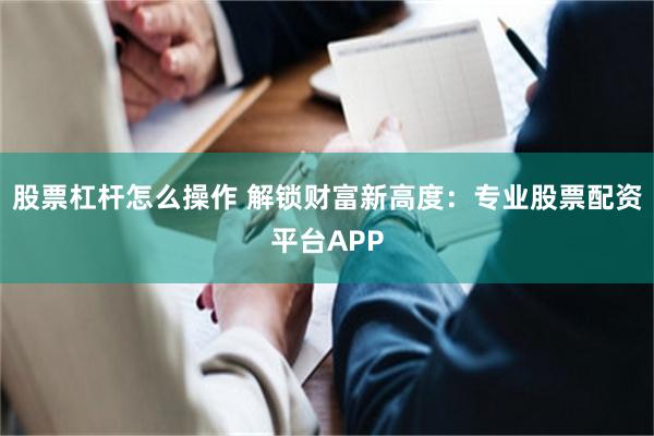 股票杠杆怎么操作 解锁财富新高度：专业股票配资平台APP