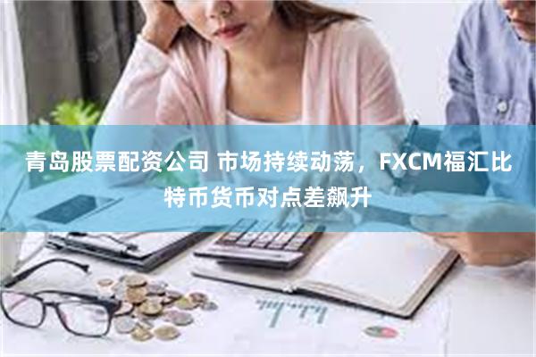 青岛股票配资公司 市场持续动荡，FXCM福汇比特币货币对点差飙升