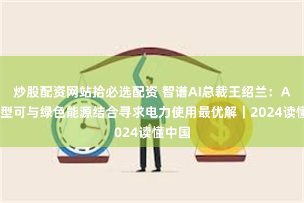 炒股配资网站拾必选配资 智谱AI总裁王绍兰：AI大模型可与绿色能源结合寻求电力使用最优解｜2024读懂中国