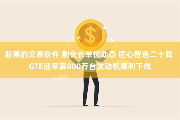 股票的交易软件 副会长单位动态 匠心智造二十载 GTE迎来第800万台发动机顺利下线