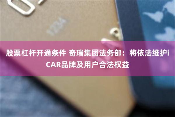 股票杠杆开通条件 奇瑞集团法务部：将依法维护iCAR品牌及用户合法权益