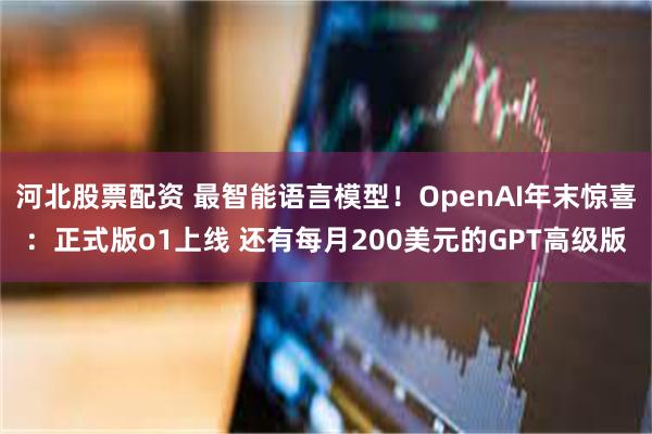 河北股票配资 最智能语言模型！OpenAI年末惊喜：正式版o1上线 还有每月200美元的GPT高级版