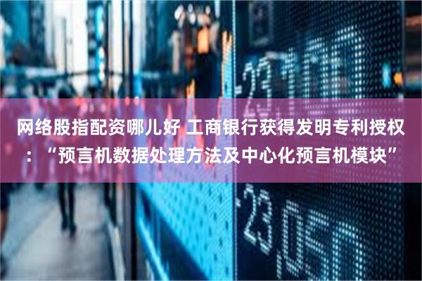 网络股指配资哪儿好 工商银行获得发明专利授权：“预言机数据处理方法及中心化预言机模块”