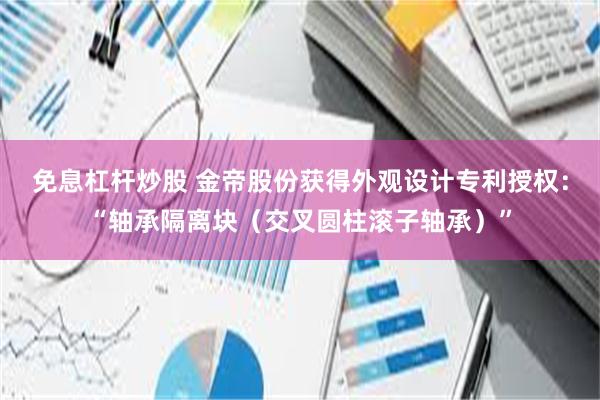 免息杠杆炒股 金帝股份获得外观设计专利授权：“轴承隔离块（交叉圆柱滚子轴承）”