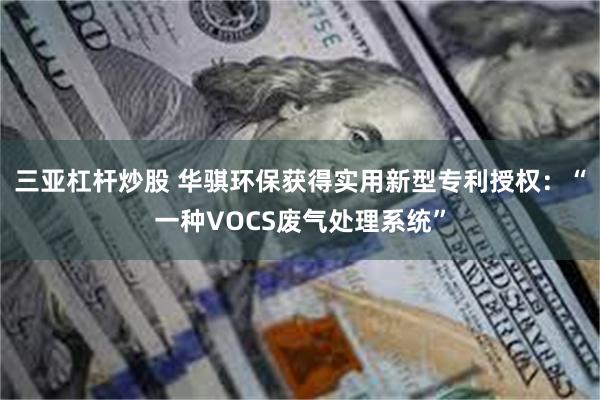 三亚杠杆炒股 华骐环保获得实用新型专利授权：“一种VOCS废气处理系统”