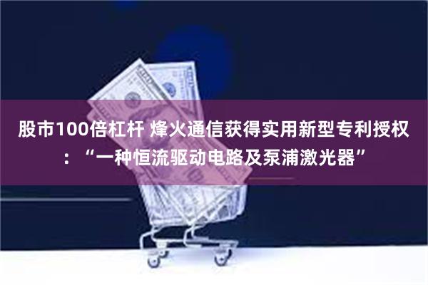 股市100倍杠杆 烽火通信获得实用新型专利授权：“一种恒流驱动电路及泵浦激光器”