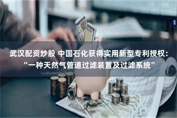 武汉配资炒股 中国石化获得实用新型专利授权：“一种天然气管道过滤装置及过滤系统”