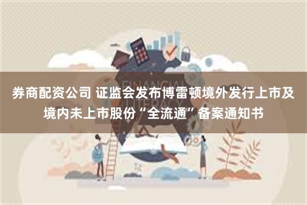 券商配资公司 证监会发布博雷顿境外发行上市及境内未上市股份“全流通”备案通知书