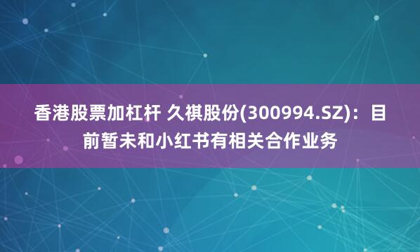 香港股票加杠杆 久祺股份(300994.SZ)：目前暂未和小红书有相关合作业务