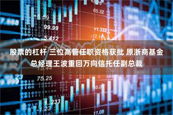 股票的杠杆 三位高管任职资格获批 原浙商基金总经理王波重回万向信托任副总裁