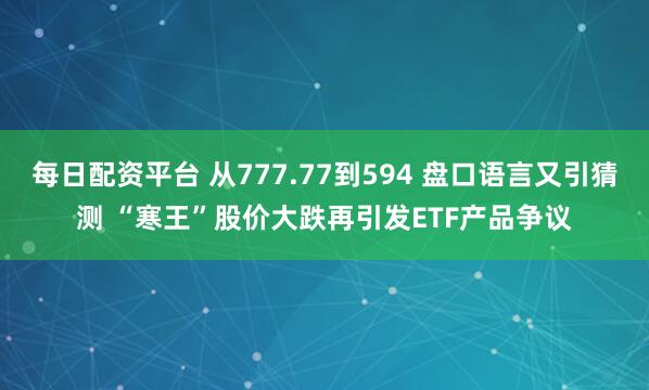 每日配资平台 从777.77到594 盘口语言又引猜测 “寒王”股价大跌再引发ETF产品争议