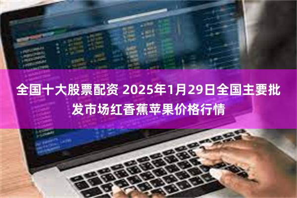 全国十大股票配资 2025年1月29日全国主要批发市场红香蕉苹果价格行情