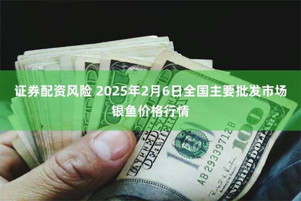 证券配资风险 2025年2月6日全国主要批发市场银鱼价格行情