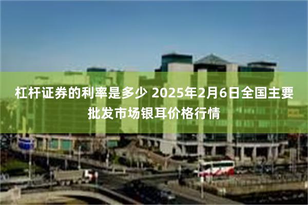 杠杆证券的利率是多少 2025年2月6日全国主要批发市场银耳价格行情