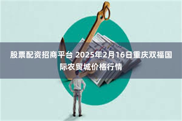 股票配资招商平台 2025年2月16日重庆双福国际农贸城价格行情