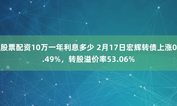 股票配资10万一年利息多少 2月17日宏辉转债上涨0.49%，转股溢价率53.06%