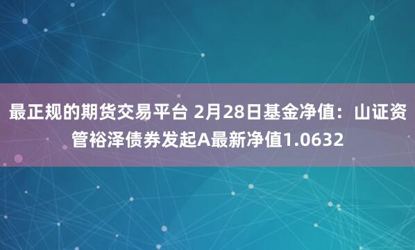 最正规的期货交易平台 2月28日基金净值：山证资管裕泽债券发起A最新净值1.0632