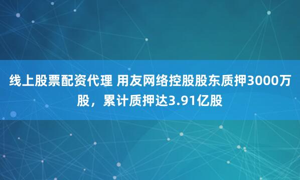 线上股票配资代理 用友网络控股股东质押3000万股，累计质押达3.91亿股